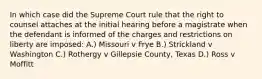 In which case did the Supreme Court rule that the right to counsel attaches at the initial hearing before a magistrate when the defendant is informed of the charges and restrictions on liberty are imposed: A.) Missouri v Frye B.) Strickland v Washington C.) Rothergy v Gillepsie County, Texas D.) Ross v Moffitt