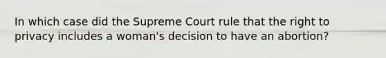 In which case did the Supreme Court rule that the right to privacy includes a woman's decision to have an abortion?