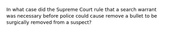 In what case did the Supreme Court rule that a search warrant was necessary before police could cause remove a bullet to be surgically removed from a suspect?