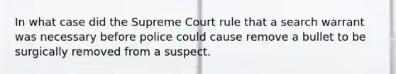 In what case did the Supreme Court rule that a search warrant was necessary before police could cause remove a bullet to be surgically removed from a suspect.