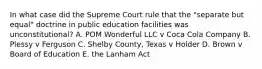 In what case did the Supreme Court rule that the "separate but equal" doctrine in public education facilities was unconstitutional? A. POM Wonderful LLC v Coca Cola Company B. Plessy v Ferguson C. Shelby County, Texas v Holder D. Brown v Board of Education E. the Lanham Act