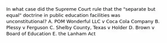 In what case did the Supreme Court rule that the "separate but equal" doctrine in public education facilities was unconstitutional? A. POM Wonderful LLC v Coca Cola Company B. Plessy v Ferguson C. Shelby County, Texas v Holder D. Brown v Board of Education E. the Lanham Act