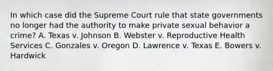 In which case did the Supreme Court rule that state governments no longer had the authority to make private sexual behavior a crime? A. Texas v. Johnson B. Webster v. Reproductive Health Services C. Gonzales v. Oregon D. Lawrence v. Texas E. Bowers v. Hardwick