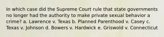 In which case did the Supreme Court rule that state governments no longer had the authority to make private sexual behavior a crime? a. Lawrence v. Texas b. Planned Parenthood v. Casey c. Texas v. Johnson d. Bowers v. Hardwick e. Griswold v. Connecticut