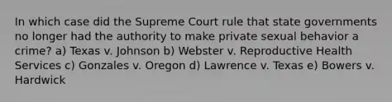 In which case did the Supreme Court rule that state governments no longer had the authority to make private sexual behavior a crime? a) Texas v. Johnson b) Webster v. Reproductive Health Services c) Gonzales v. Oregon d) Lawrence v. Texas e) Bowers v. Hardwick