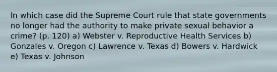 In which case did the Supreme Court rule that state governments no longer had the authority to make private sexual behavior a crime? (p. 120) a) Webster v. Reproductive Health Services b) Gonzales v. Oregon c) Lawrence v. Texas d) Bowers v. Hardwick e) Texas v. Johnson