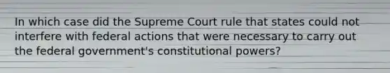 In which case did the Supreme Court rule that states could not interfere with federal actions that were necessary to carry out the federal government's constitutional powers?