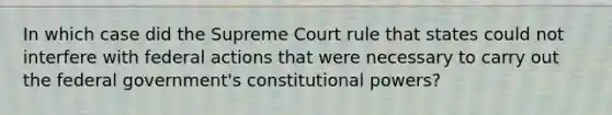 In which case did the Supreme Court rule that states could not interfere with federal actions that were necessary to carry out the federal government's constitutional powers?​