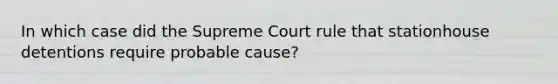 In which case did the Supreme Court rule that stationhouse detentions require probable cause?