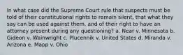 In what case did the Supreme Court rule that suspects must be told of their constitutional rights to remain silent, that what they say can be used against them, and of their right to have an attorney present during any questioning? a. Near v. Minnesota b. Gideon v. Wainwright c. Plucennik v. United States d. Miranda v. Arizona e. Mapp v. Ohio