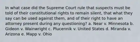 In what case did the Supreme Court rule that suspects must be told of their constitutional rights to remain silent, that what they say can be used against them, and of their right to have an attorney present during any questioning? a. Near v. Minnesota b. Gideon v. Wainwright c. Plucennik v. United States d. Miranda v. Arizona e. Mapp v. Ohio