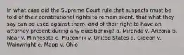 In what case did the Supreme Court rule that suspects must be told of their constitutional rights to remain silent, that what they say can be used against them, and of their right to have an attorney present during any questioning? a. Miranda v. Arizona b. Near v. Minnesota c. Plucennik v. United States d. Gideon v. Wainwright e. Mapp v. Ohio