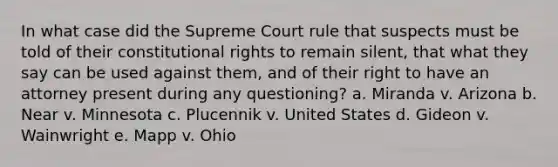 In what case did the Supreme Court rule that suspects must be told of their constitutional rights to remain silent, that what they say can be used against them, and of their right to have an attorney present during any questioning? a. Miranda v. Arizona b. Near v. Minnesota c. Plucennik v. United States d. Gideon v. Wainwright e. Mapp v. Ohio