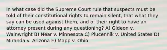 In what case did the Supreme Court rule that suspects must be told of their constitutional rights to remain silent, that what they say can be used against them, and of their right to have an attorney present during any questioning? A) Gideon v. Wainwright B) Near v. Minnesota C) Plucennik v. United States D) Miranda v. Arizona E) Mapp v. Ohio