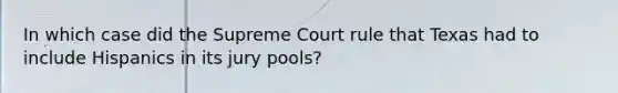 In which case did the Supreme Court rule that Texas had to include Hispanics in its jury pools?