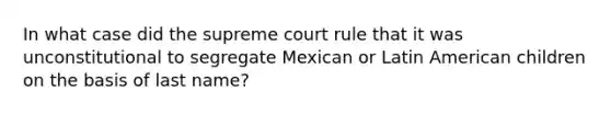 In what case did the supreme court rule that it was unconstitutional to segregate Mexican or Latin American children on the basis of last name?