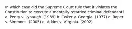 In which case did the Supreme Court rule that it violates the Constitution to execute a mentally retarded criminal defendant? a. Penry v. Lynaugh. (1989) b. Coker v. Georgia. (1977) c. Roper v. Simmons. (2005) d. Atkins v. Virginia. (2002)