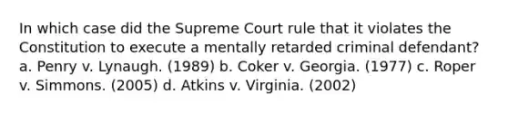 In which case did the Supreme Court rule that it violates the Constitution to execute a mentally retarded criminal defendant? a. Penry v. Lynaugh. (1989) b. Coker v. Georgia. (1977) c. Roper v. Simmons. (2005) d. Atkins v. Virginia. (2002)