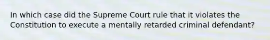 In which case did the Supreme Court rule that it violates the Constitution to execute a mentally retarded criminal defendant?