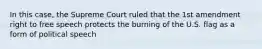 In this case, the Supreme Court ruled that the 1st amendment right to free speech protects the burning of the U.S. flag as a form of political speech