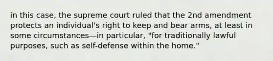 in this case, the supreme court ruled that the 2nd amendment protects an individual's right to keep and bear arms, at least in some circumstances—in particular, "for traditionally lawful purposes, such as self-defense within the home."