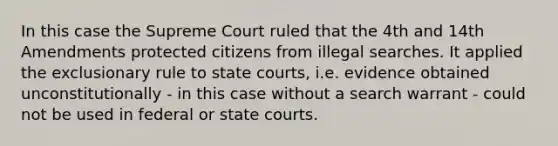 In this case the Supreme Court ruled that the 4th and 14th Amendments protected citizens from illegal searches. It applied the exclusionary rule to state courts, i.e. evidence obtained unconstitutionally - in this case without a search warrant - could not be used in federal or state courts.