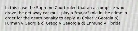 In this case the Supreme Court ruled that an accomplice who drove the getaway car must play a "major" role in the crime in order for the death penalty to apply. a) Coker v Georgia b) Furman v Georgia c) Gregg v Geaorgia d) Enmund v Florida