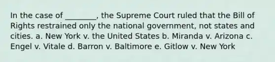 In the case of ________, the Supreme Court ruled that the Bill of Rights restrained only the national government, not states and cities. a. New York v. the United States b. Miranda v. Arizona c. Engel v. Vitale d. Barron v. Baltimore e. Gitlow v. New York