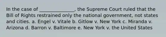 In the case of _______________, the Supreme Court ruled that the Bill of Rights restrained only the national government, not states and cities. a. Engel v. Vitale b. Gitlow v. New York c. Miranda v. Arizona d. Barron v. Baltimore e. New York v. the United States