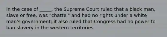 In the case of _____, the Supreme Court ruled that a black man, slave or free, was "chattel" and had no rights under a white man's government; it also ruled that Congress had no power to ban slavery in the western territories.