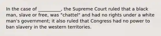 In the case of __________, the Supreme Court ruled that a black man, slave or free, was "chattel" and had no rights under a white man's government; it also ruled that Congress had no power to ban slavery in the western territories.