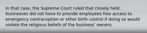 In that case, the Supreme Court ruled that closely held businesses did not have to provide employees free access to emergency contraception or other birth control if doing so would violate the religious beliefs of the business' owners.