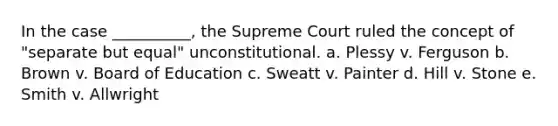 In the case __________, the Supreme Court ruled the concept of "separate but equal" unconstitutional. a. Plessy v. Ferguson b. Brown v. Board of Education c. Sweatt v. Painter d. Hill v. Stone e. Smith v. Allwright