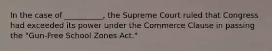 In the case of __________, the Supreme Court ruled that Congress had exceeded its power under the Commerce Clause in passing the "Gun-Free School Zones Act."