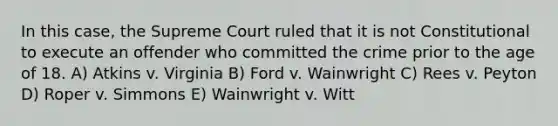 In this case, the Supreme Court ruled that it is not Constitutional to execute an offender who committed the crime prior to the age of 18. A) Atkins v. Virginia B) Ford v. Wainwright C) Rees v. Peyton D) Roper v. Simmons E) Wainwright v. Witt