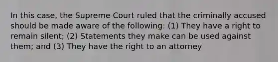 In this case, the Supreme Court ruled that the criminally accused should be made aware of the following: (1) They have a right to remain silent; (2) Statements they make can be used against them; and (3) They have the right to an attorney