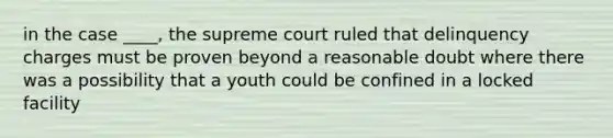 in the case ____, the supreme court ruled that delinquency charges must be proven beyond a reasonable doubt where there was a possibility that a youth could be confined in a locked facility