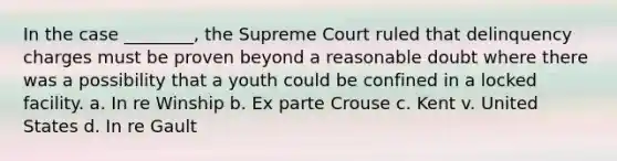 In the case ________, the Supreme Court ruled that delinquency charges must be proven beyond a reasonable doubt where there was a possibility that a youth could be confined in a locked facility. a. In re Winship b. Ex parte Crouse c. Kent v. United States d. In re Gault