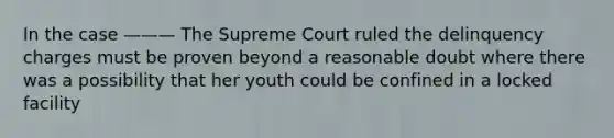 In the case ——— The Supreme Court ruled the delinquency charges must be proven beyond a reasonable doubt where there was a possibility that her youth could be confined in a locked facility