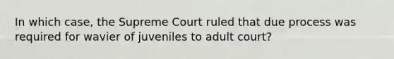 In which case, the Supreme Court ruled that due process was required for wavier of juveniles to adult court?