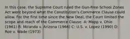 In this case, the Supreme Court ruled the Gun-Free School Zones Act went beyond what the Constitution's Commerce Clause could allow. For the first time since the New Deal, the Court limited the scope and reach of the Commerce Clause. A: Mapp v. Ohio (1961) B: Miranda v. Arizona (1966) C: U.S. v. Lopez (1990) D: Roe v. Wade (1973)