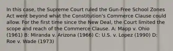 In this case, the Supreme Court ruled the Gun-Free School Zones Act went beyond what the Constitution's Commerce Clause could allow. For the first time since the New Deal, the Court limited the scope and reach of the Commerce Clause. A: Mapp v. Ohio (1961) B: Miranda v. Arizona (1966) C: U.S. v. Lopez (1990) D: Roe v. Wade (1973)