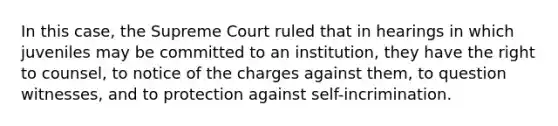 In this case, the Supreme Court ruled that in hearings in which juveniles may be committed to an institution, they have the right to counsel, to notice of the charges against them, to question witnesses, and to protection against self-incrimination.