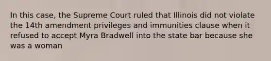 In this case, the Supreme Court ruled that Illinois did not violate the 14th amendment privileges and immunities clause when it refused to accept Myra Bradwell into the state bar because she was a woman