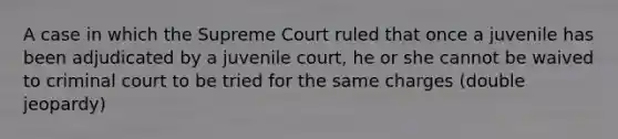 A case in which the Supreme Court ruled that once a juvenile has been adjudicated by a juvenile court, he or she cannot be waived to criminal court to be tried for the same charges (double jeopardy)