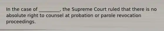 In the case of _________, the Supreme Court ruled that there is no absolute right to counsel at probation or parole revocation proceedings.