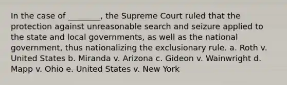 In the case of ________, the Supreme Court ruled that the protection against unreasonable search and seizure applied to the state and local governments, as well as the national government, thus nationalizing the exclusionary rule. a. Roth v. United States b. Miranda v. Arizona c. Gideon v. Wainwright d. Mapp v. Ohio e. United States v. New York