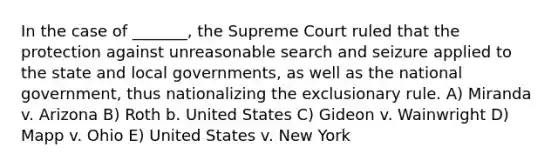 In the case of _______, the Supreme Court ruled that the protection against unreasonable search and seizure applied to the state and local governments, as well as the national government, thus nationalizing the exclusionary rule. A) Miranda v. Arizona B) Roth b. United States C) Gideon v. Wainwright D) Mapp v. Ohio E) United States v. New York