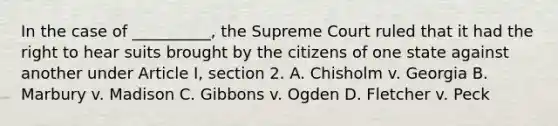 In the case of __________, the Supreme Court ruled that it had the right to hear suits brought by the citizens of one state against another under Article I, section 2. A. Chisholm v. Georgia B. Marbury v. Madison C. Gibbons v. Ogden D. Fletcher v. Peck