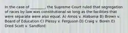 In the case of ________, the Supreme Court ruled that segregation of races by law was constitutional so long as the facilities that were separate were also equal. A) Amos v. Alabama B) Brown v. Board of Education C) Plessy v. Ferguson D) Craig v. Boren E) Dred Scott v. Sandford